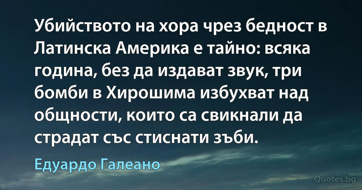 Убийството на хора чрез бедност в Латинска Америка е тайно: всяка година, без да издават звук, три бомби в Хирошима избухват над общности, които са свикнали да страдат със стиснати зъби. (Едуардо Галеано)