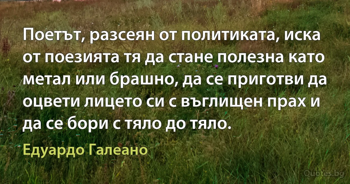 Поетът, разсеян от политиката, иска от поезията тя да стане полезна като метал или брашно, да се приготви да оцвети лицето си с въглищен прах и да се бори с тяло до тяло. (Едуардо Галеано)