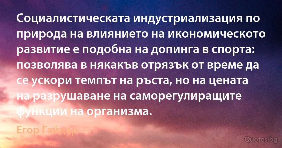 Социалистическата индустриализация по природа на влиянието на икономическото развитие е подобна на допинга в спорта: позволява в някакъв отрязък от време да се ускори темпът на ръста, но на цената на разрушаване на саморегулиращите функции на организма. (Егор Гайдар)