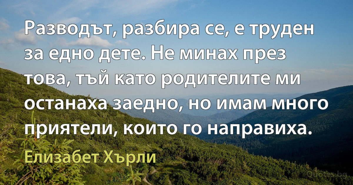 Разводът, разбира се, е труден за едно дете. Не минах през това, тъй като родителите ми останаха заедно, но имам много приятели, които го направиха. (Елизабет Хърли)