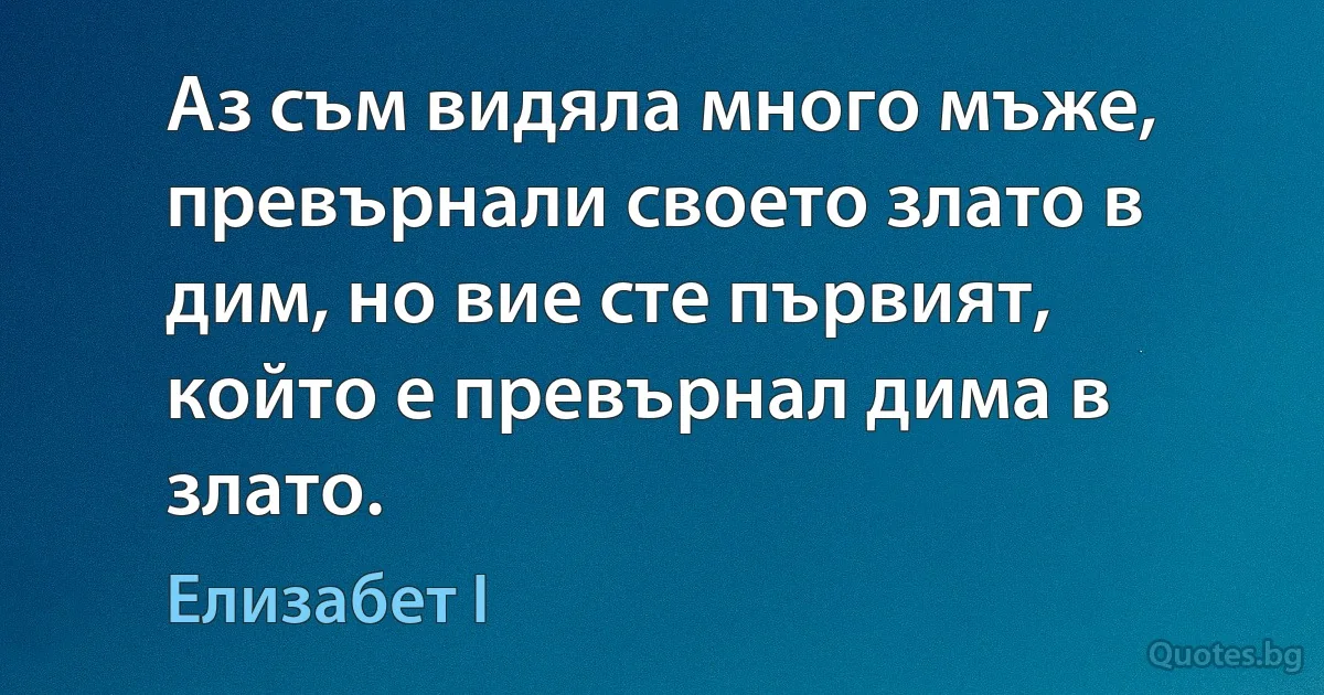 Аз съм видяла много мъже, превърнали своето злато в дим, но вие сте първият, който е превърнал дима в злато. (Елизабет I)