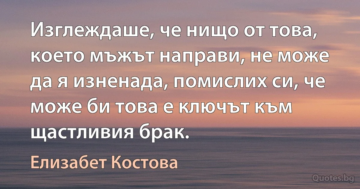 Изглеждаше, че нищо от това, което мъжът направи, не може да я изненада, помислих си, че може би това е ключът към щастливия брак. (Елизабет Костова)