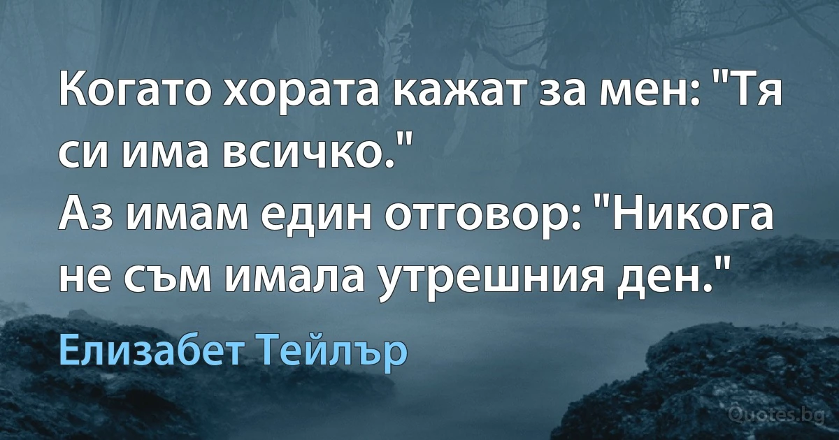 Когато хората кажат за мен: "Тя си има всичко."
Аз имам един отговор: "Никога не съм имала утрешния ден." (Елизабет Тейлър)