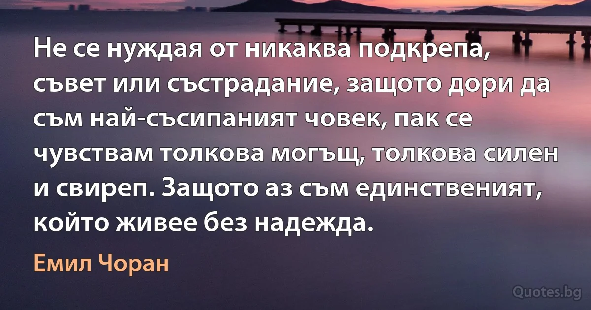 Не се нуждая от никаква подкрепа, съвет или състрадание, защото дори да съм най-съсипаният човек, пак се чувствам толкова могъщ, толкова силен и свиреп. Защото аз съм единственият, който живее без надежда. (Емил Чоран)