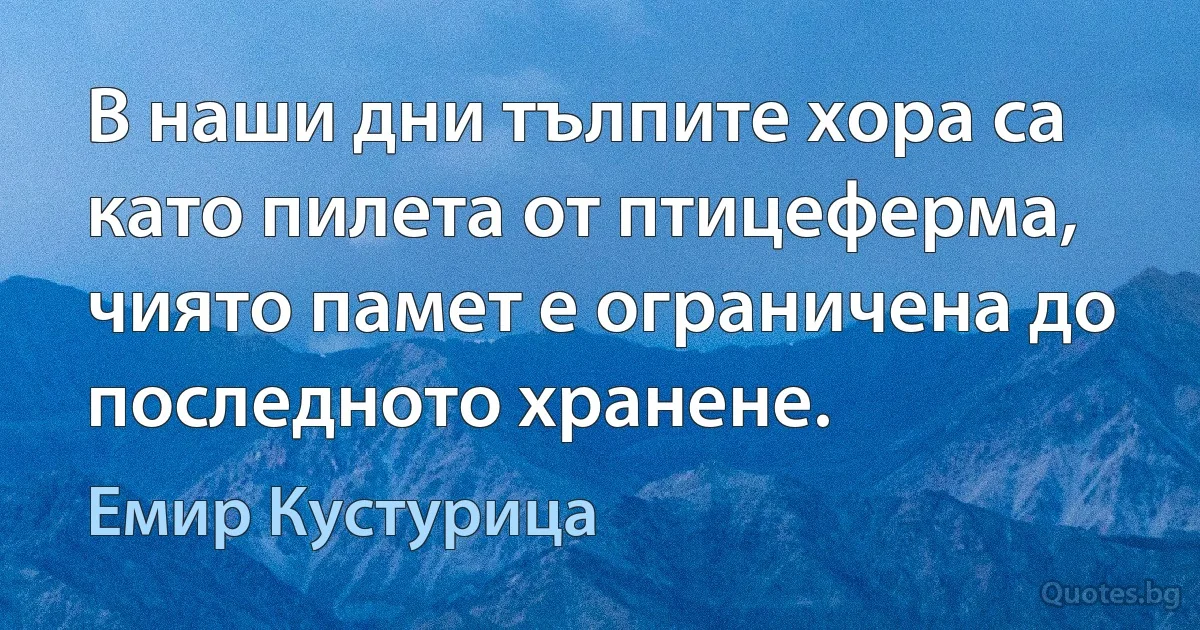 В наши дни тълпите хора са като пилета от птицеферма, чиято памет е ограничена до последното хранене. (Емир Кустурица)