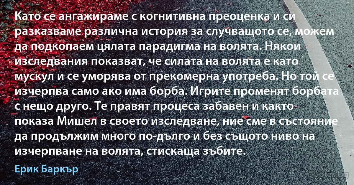 Като се ангажираме с когнитивна преоценка и си разказваме различна история за случващото се, можем да подкопаем цялата парадигма на волята. Някои изследвания показват, че силата на волята е като мускул и се уморява от прекомерна употреба. Но той се изчерпва само ако има борба. Игрите променят борбата с нещо друго. Те правят процеса забавен и както показа Мишел в своето изследване, ние сме в състояние да продължим много по-дълго и без същото ниво на изчерпване на волята, стискаща зъбите. (Ерик Баркър)