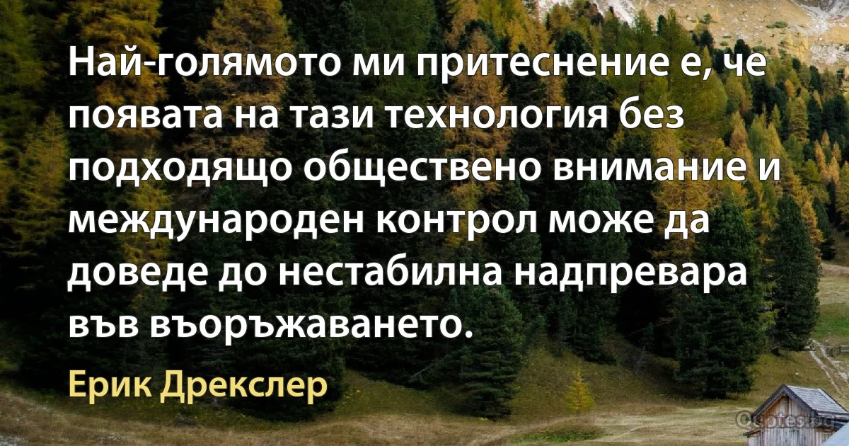 Най-голямото ми притеснение е, че появата на тази технология без подходящо обществено внимание и международен контрол може да доведе до нестабилна надпревара във въоръжаването. (Ерик Дрекслер)