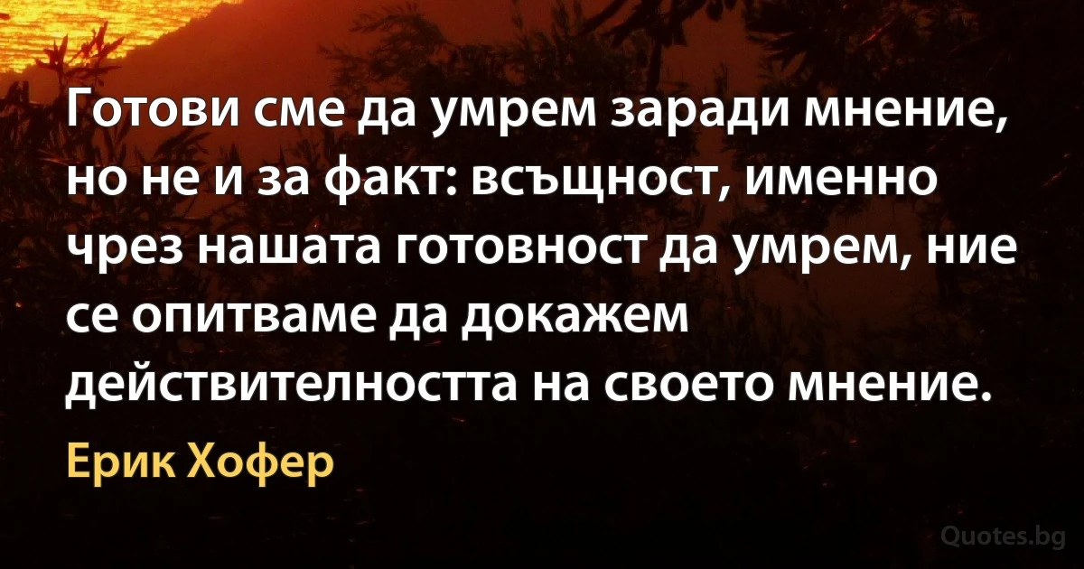 Готови сме да умрем заради мнение, но не и за факт: всъщност, именно чрез нашата готовност да умрем, ние се опитваме да докажем действителността на своето мнение. (Ерик Хофер)