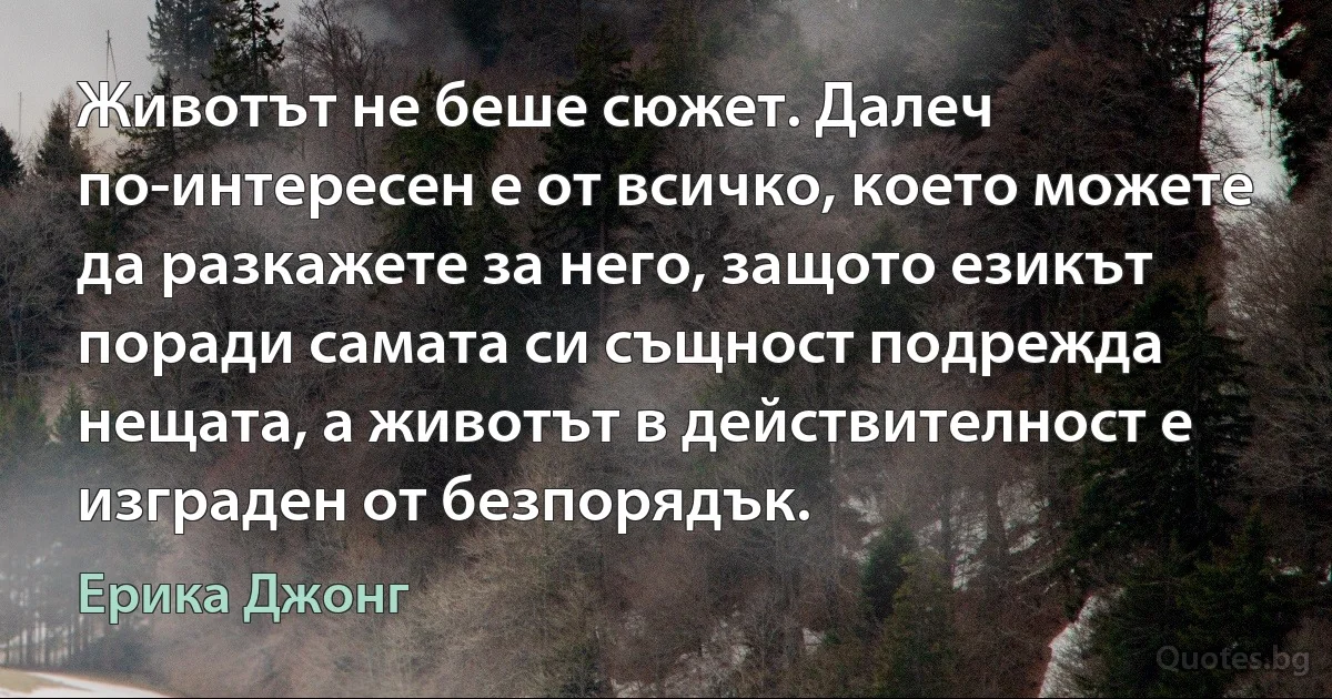 Животът не беше сюжет. Далеч по-интересен е от всичко, което можете да разкажете за него, защото езикът поради самата си същност подрежда нещата, а животът в действителност е изграден от безпорядък. (Ерика Джонг)