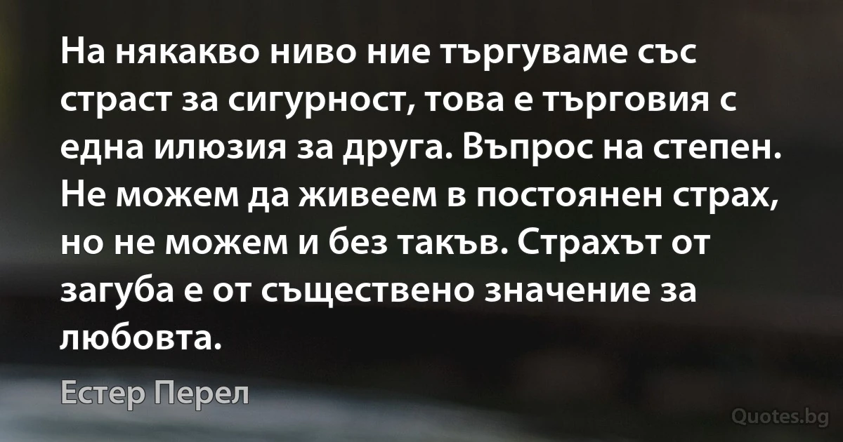 На някакво ниво ние търгуваме със страст за сигурност, това е търговия с една илюзия за друга. Въпрос на степен. Не можем да живеем в постоянен страх, но не можем и без такъв. Страхът от загуба е от съществено значение за любовта. (Естер Перел)