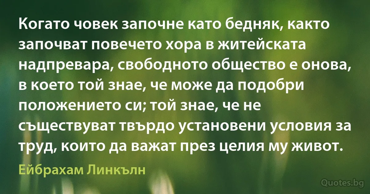 Когато човек започне като бедняк, както започват повечето хора в житейската надпревара, свободното общество е онова, в което той знае, че може да подобри положението си; той знае, че не съществуват твърдо установени условия за труд, които да важат през целия му живот. (Ейбрахам Линкълн)