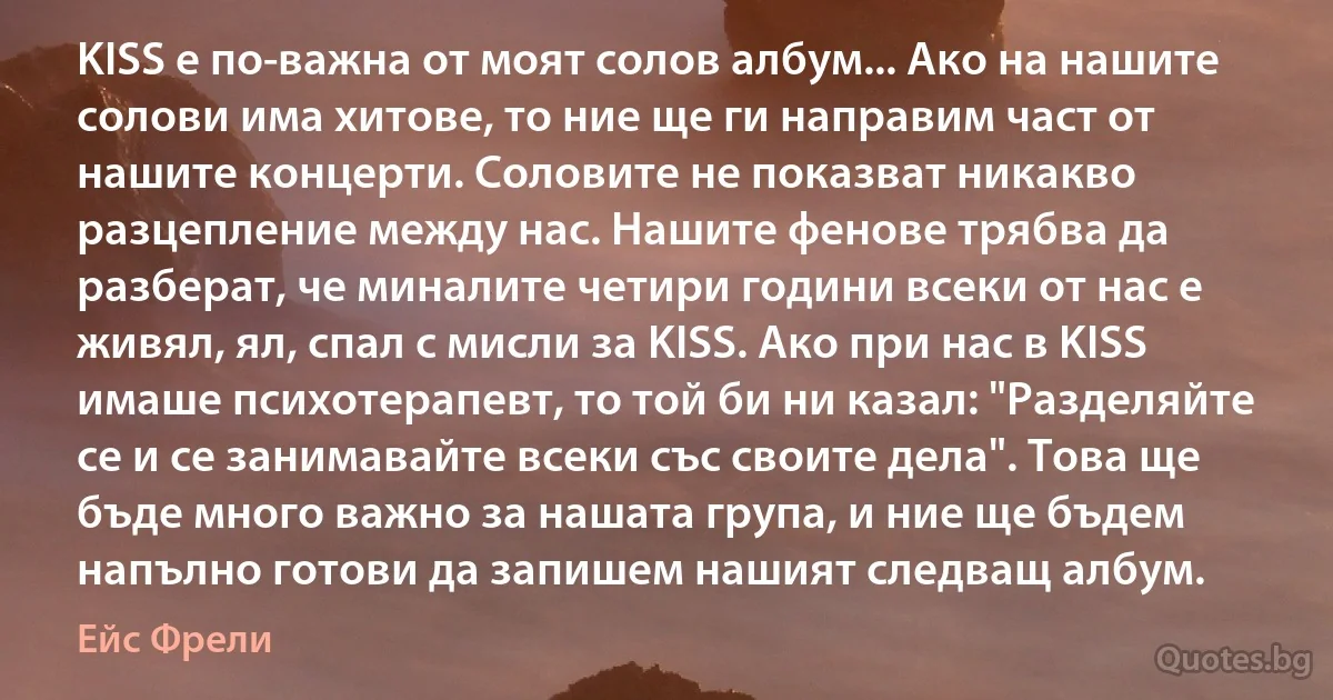 KISS е по-важна от моят солов албум... Ако на нашите солови има хитове, то ние ще ги направим част от нашите концерти. Соловите не показват никакво разцепление между нас. Нашите фенове трябва да разберат, че миналите четири години всеки от нас е живял, ял, спал с мисли за KISS. Ако при нас в KISS имаше психотерапевт, то той би ни казал: "Разделяйте се и се занимавайте всеки със своите дела". Това ще бъде много важно за нашата група, и ние ще бъдем напълно готови да запишем нашият следващ албум. (Ейс Фрели)