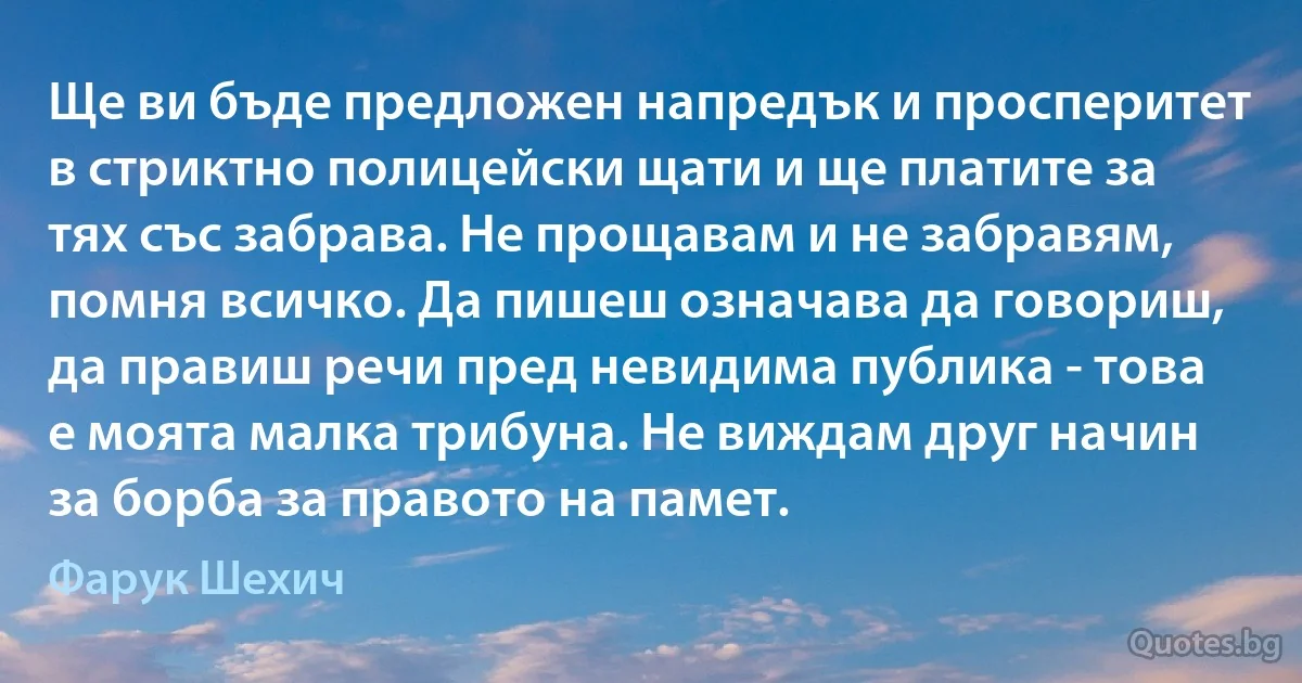 Ще ви бъде предложен напредък и просперитет в стриктно полицейски щати и ще платите за тях със забрава. Не прощавам и не забравям, помня всичко. Да пишеш означава да говориш, да правиш речи пред невидима публика - това е моята малка трибуна. Не виждам друг начин за борба за правото на памет. (Фарук Шехич)