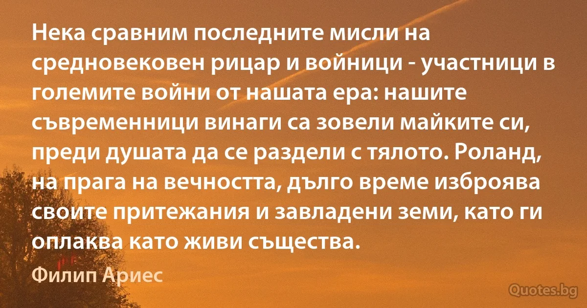 Нека сравним последните мисли на средновековен рицар и войници - участници в големите войни от нашата ера: нашите съвременници винаги са зовели майките си, преди душата да се раздели с тялото. Роланд, на прага на вечността, дълго време изброява своите притежания и завладени земи, като ги оплаква като живи същества. (Филип Ариес)