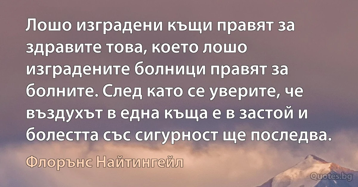 Лошо изградени къщи правят за здравите това, което лошо изградените болници правят за болните. След като се уверите, че въздухът в една къща е в застой и болестта със сигурност ще последва. (Флорънс Найтингейл)