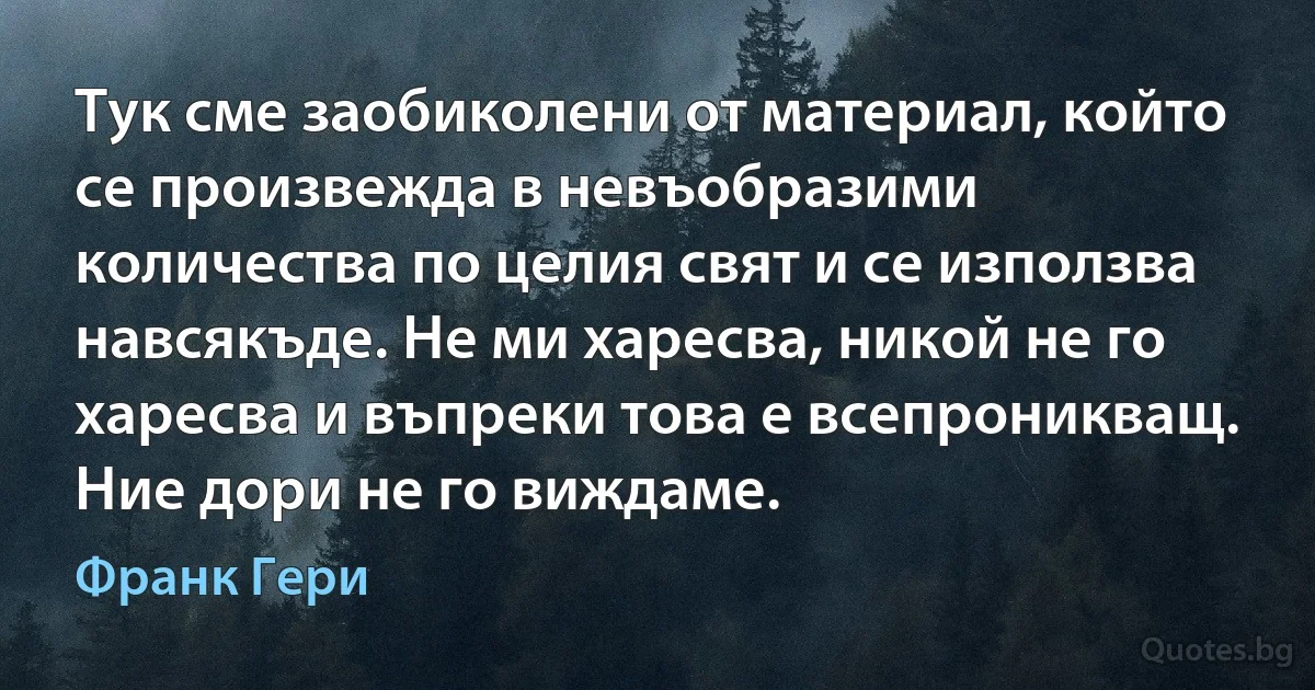 Тук сме заобиколени от материал, който се произвежда в невъобразими количества по целия свят и се използва навсякъде. Не ми харесва, никой не го харесва и въпреки това е всепроникващ. Ние дори не го виждаме. (Франк Гери)