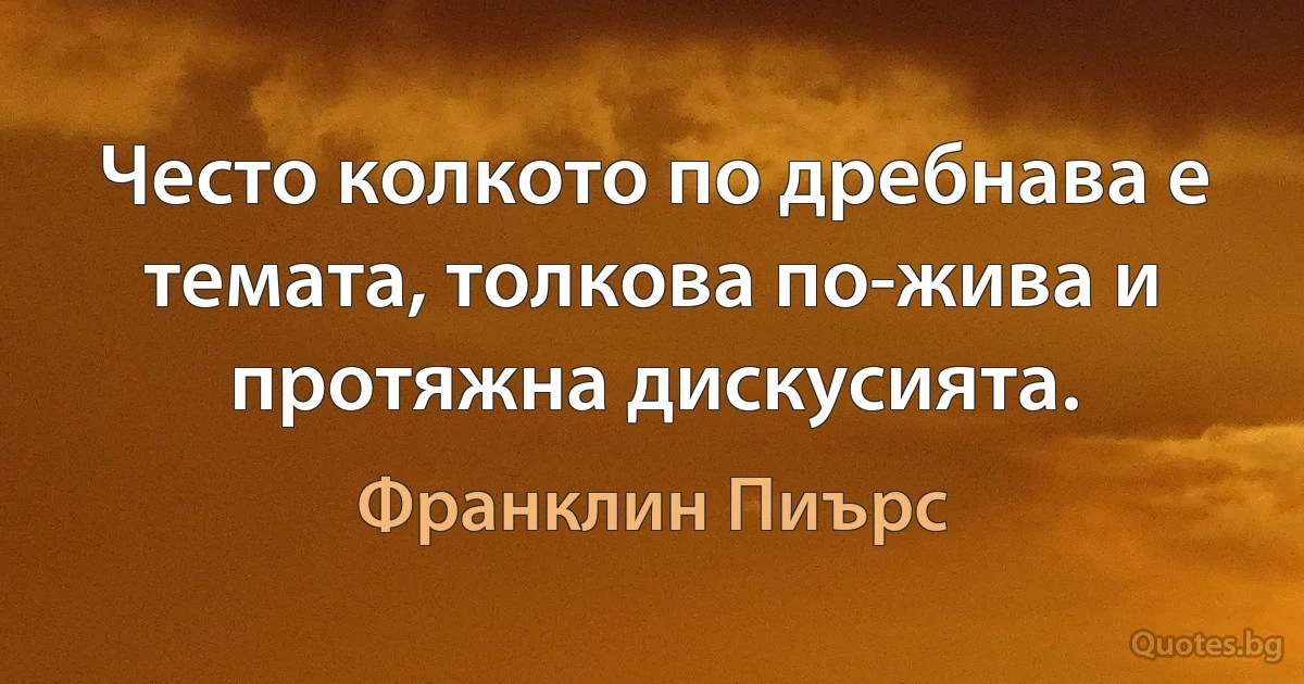 Често колкото по дребнава е темата, толкова по-жива и протяжна дискусията. (Франклин Пиърс)