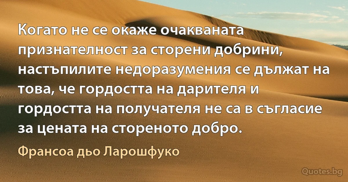 Когато не се окаже очакваната признателност за сторени добрини, настъпилите недоразумения се дължат на това, че гордостта на дарителя и гордостта на получателя не са в съгласие за цената на стореното добро. (Франсоа дьо Ларошфуко)