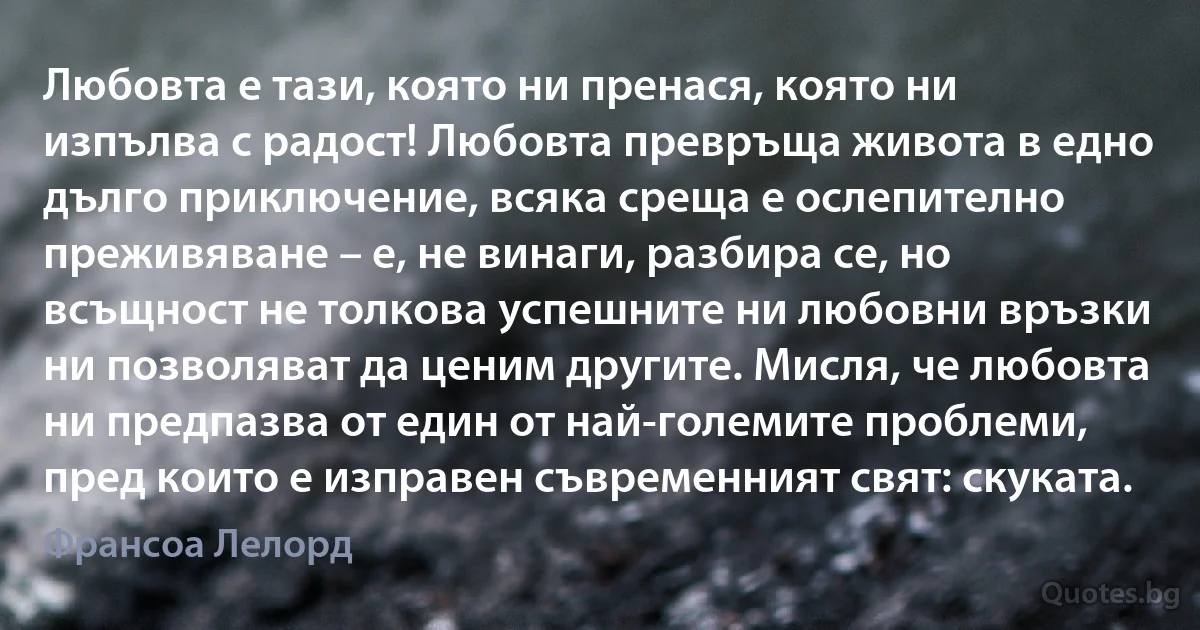 Любовта е тази, която ни пренася, която ни изпълва с радост! Любовта превръща живота в едно дълго приключение, всяка среща е ослепително преживяване – е, не винаги, разбира се, но всъщност не толкова успешните ни любовни връзки ни позволяват да ценим другите. Мисля, че любовта ни предпазва от един от най-големите проблеми, пред които е изправен съвременният свят: скуката. (Франсоа Лелорд)