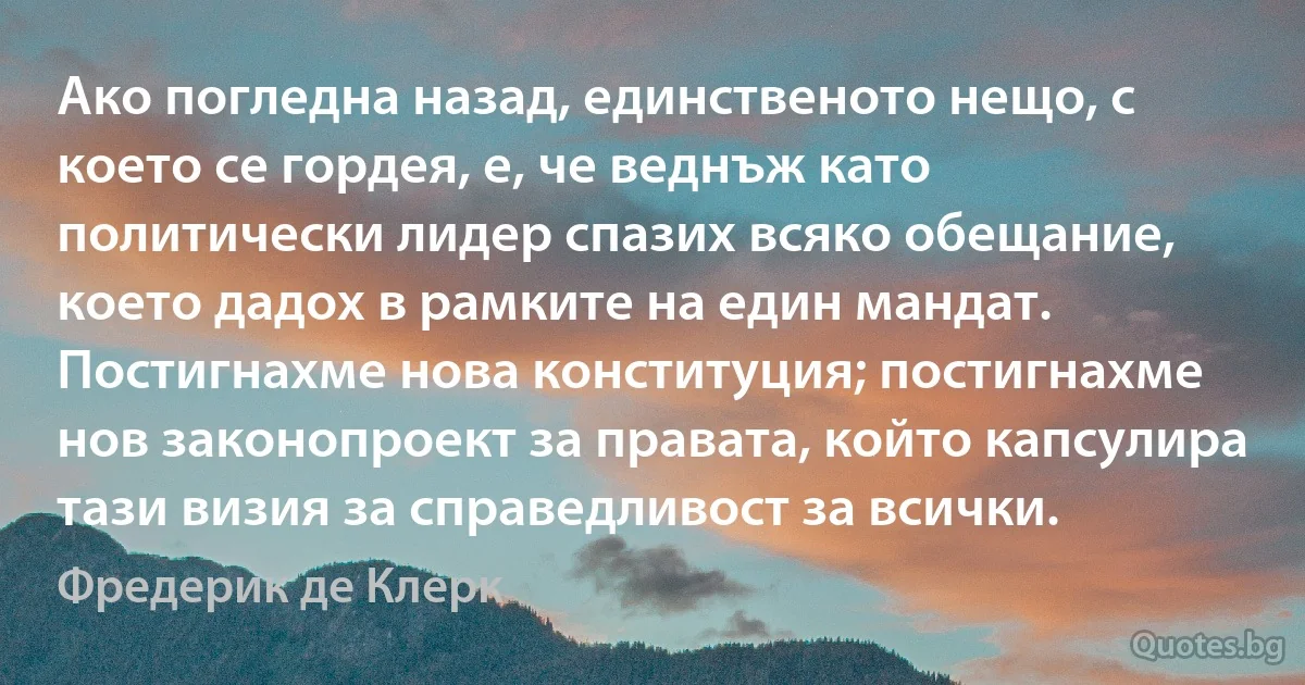 Ако погледна назад, единственото нещо, с което се гордея, е, че веднъж като политически лидер спазих всяко обещание, което дадох в рамките на един мандат. Постигнахме нова конституция; постигнахме нов законопроект за правата, който капсулира тази визия за справедливост за всички. (Фредерик де Клерк)