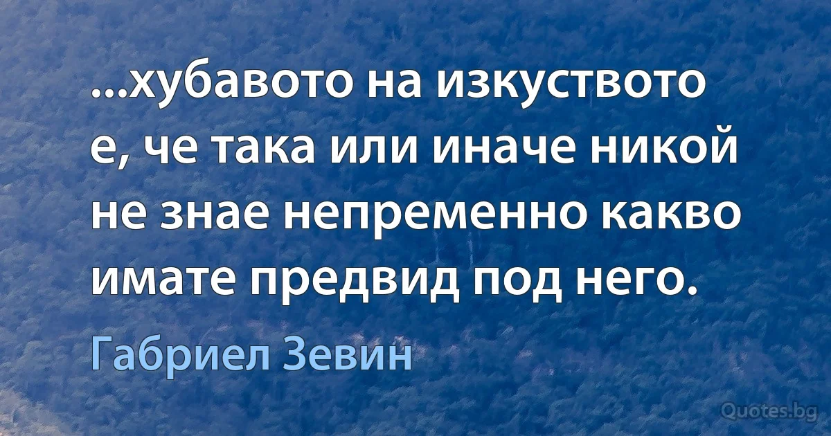 ...хубавото на изкуството е, че така или иначе никой не знае непременно какво имате предвид под него. (Габриел Зевин)