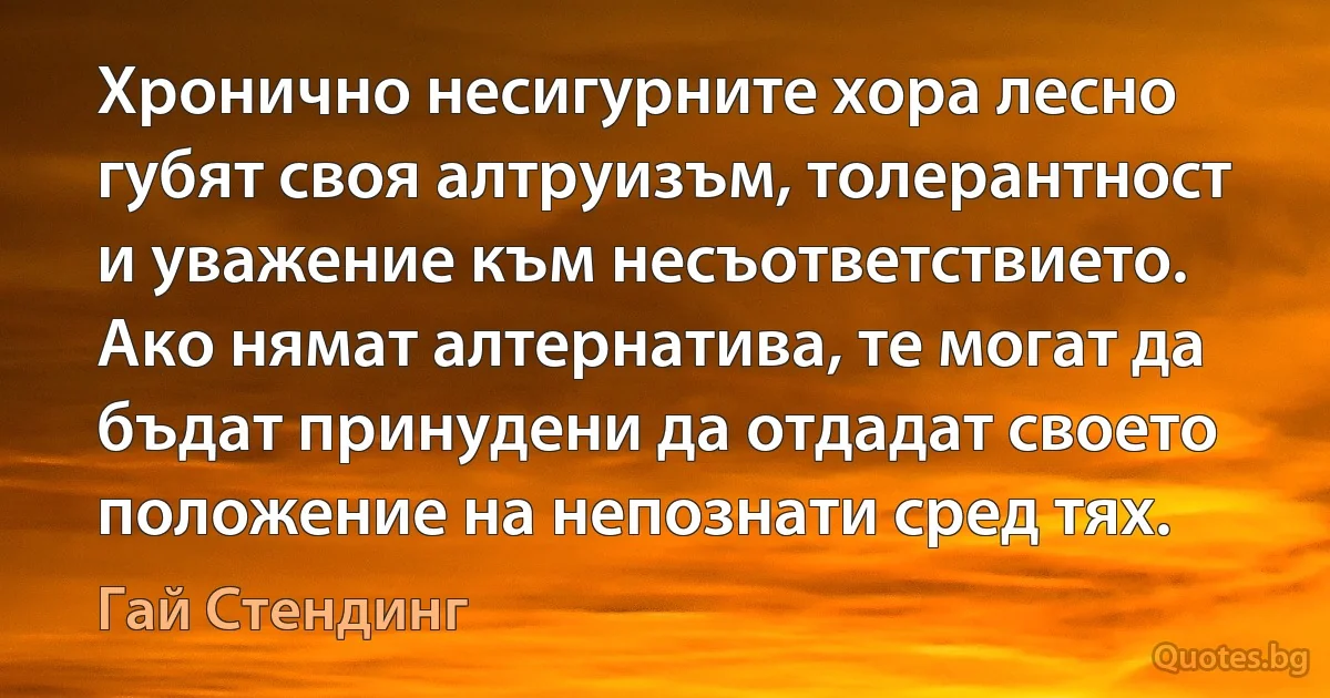 Хронично несигурните хора лесно губят своя алтруизъм, толерантност и уважение към несъответствието. Ако нямат алтернатива, те могат да бъдат принудени да отдадат своето положение на непознати сред тях. (Гай Стендинг)