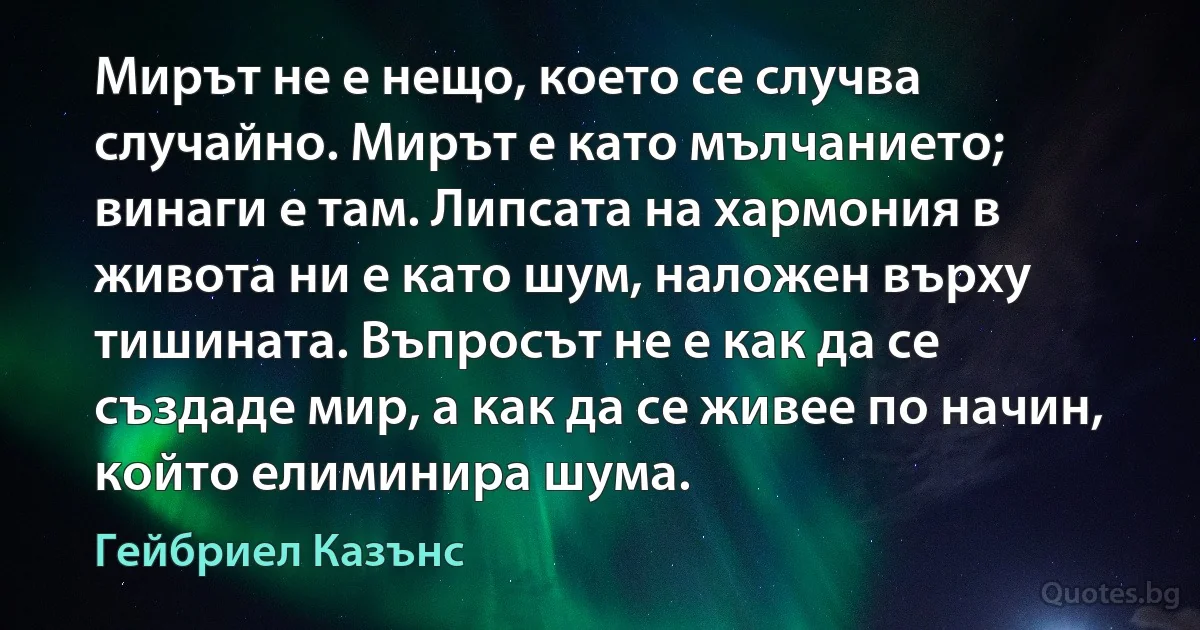 Мирът не е нещо, което се случва случайно. Мирът е като мълчанието; винаги е там. Липсата на хармония в живота ни е като шум, наложен върху тишината. Въпросът не е как да се създаде мир, а как да се живее по начин, който елиминира шума. (Гейбриел Казънс)