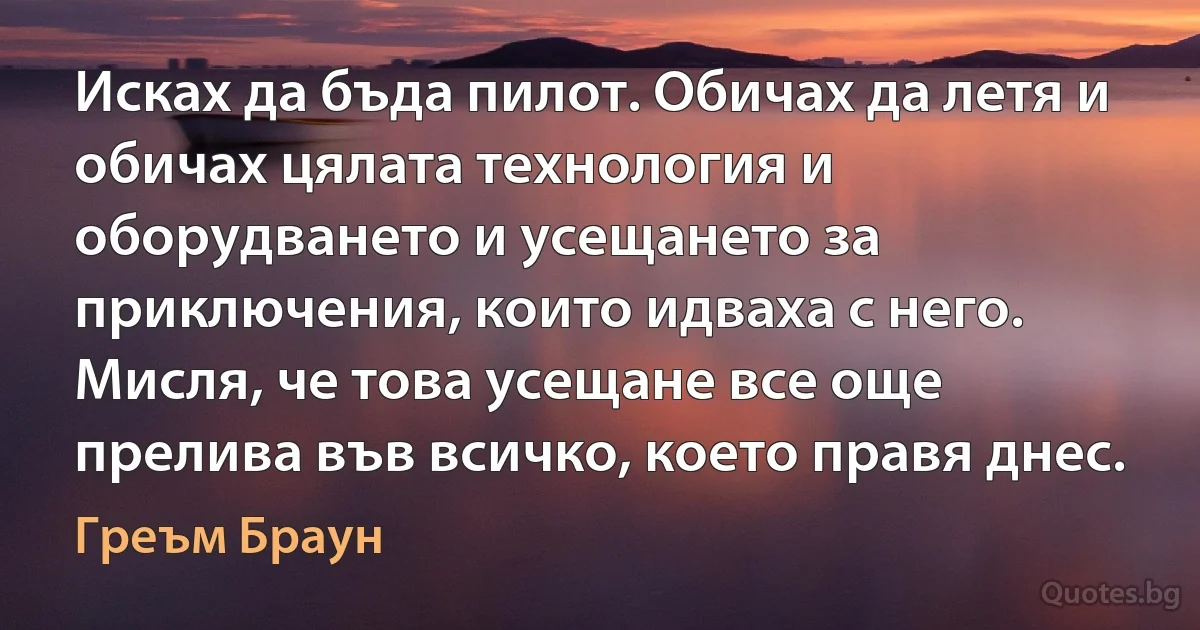 Исках да бъда пилот. Обичах да летя и обичах цялата технология и оборудването и усещането за приключения, които идваха с него. Мисля, че това усещане все още прелива във всичко, което правя днес. (Греъм Браун)