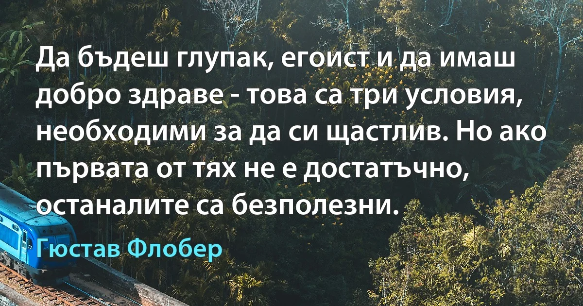 Да бъдеш глупак, егоист и да имаш добро здраве - това са три условия, необходими за да си щастлив. Но ако първата от тях не е достатъчно, останалите са безполезни. (Гюстав Флобер)