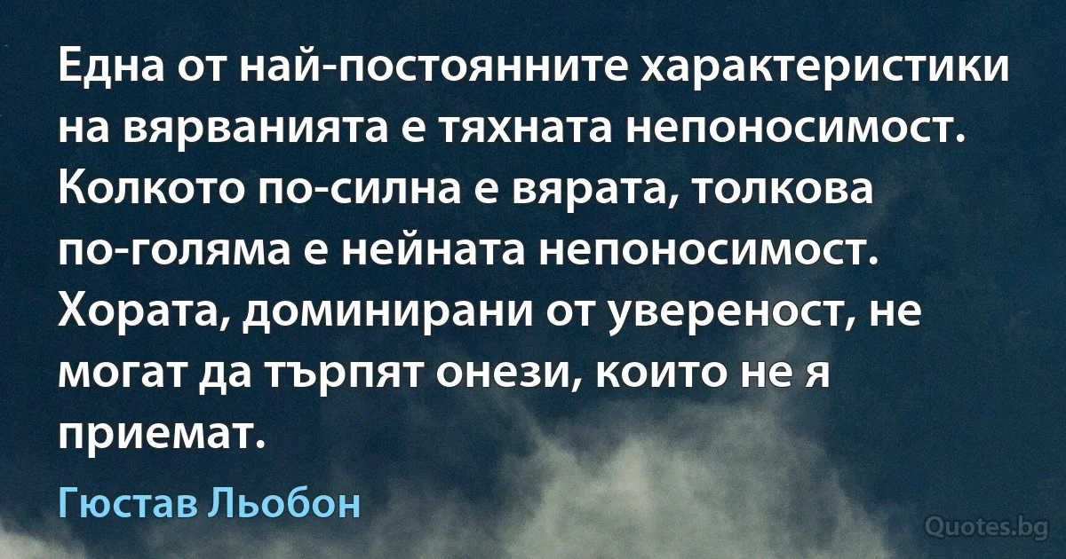 Една от най-постоянните характеристики на вярванията е тяхната непоносимост. Колкото по-силна е вярата, толкова по-голяма е нейната непоносимост. Хората, доминирани от увереност, не могат да търпят онези, които не я приемат. (Гюстав Льобон)