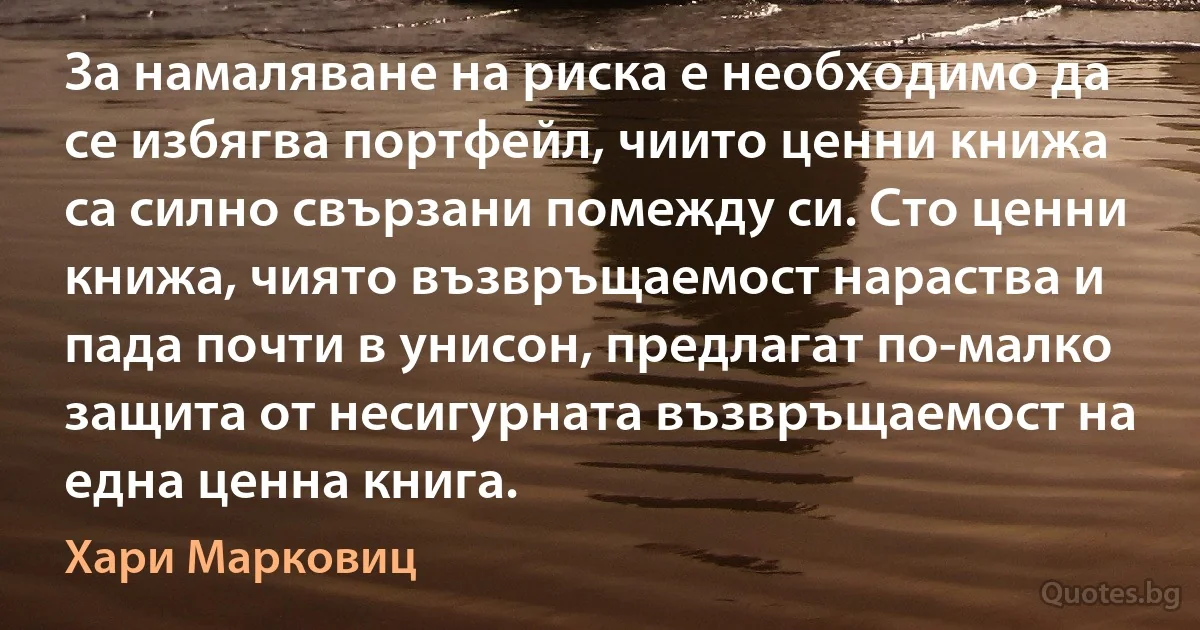 За намаляване на риска е необходимо да се избягва портфейл, чиито ценни книжа са силно свързани помежду си. Сто ценни книжа, чиято възвръщаемост нараства и пада почти в унисон, предлагат по-малко защита от несигурната възвръщаемост на една ценна книга. (Хари Марковиц)