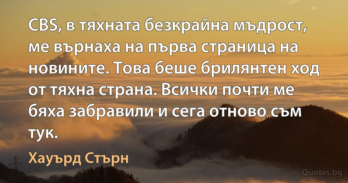 CBS, в тяхната безкрайна мъдрост, ме върнаха на първа страница на новините. Това беше брилянтен ход от тяхна страна. Всички почти ме бяха забравили и сега отново съм тук. (Хауърд Стърн)