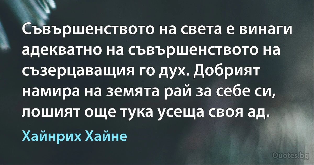 Съвършенството на света е винаги адекватно на съвършенството на съзерцаващия го дух. Добрият намира на земята рай за себе си, лошият още тука усеща своя ад. (Хайнрих Хайне)