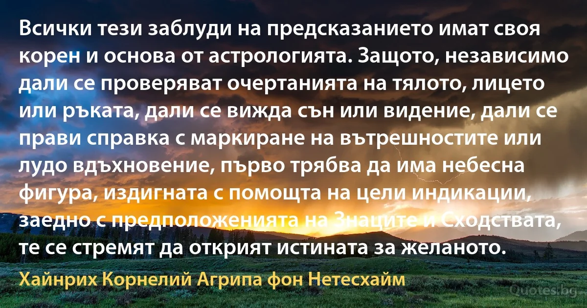 Всички тези заблуди на предсказанието имат своя корен и основа от астрологията. Защото, независимо дали се проверяват очертанията на тялото, лицето или ръката, дали се вижда сън или видение, дали се прави справка с маркиране на вътрешностите или лудо вдъхновение, първо трябва да има небесна фигура, издигната с помощта на цели индикации, заедно с предположенията на Знаците и Сходствата, те се стремят да открият истината за желаното. (Хайнрих Корнелий Агрипа фон Нетесхайм)