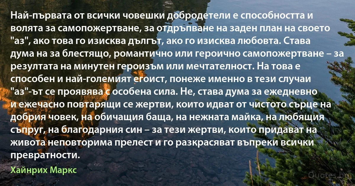 Най-първата от всички човешки добродетели е способността и волята за самопожертване, за отдръпване на заден план на своето "аз", ако това го изисква дългът, ако го изисква любовта. Става дума на за блестящо, романтично или героично самопожертване – за резултата на минутен героизъм или мечтателност. На това е способен и най-големият егоист, понеже именно в тези случаи "аз"-ът се проявява с особена сила. Не, става дума за ежедневно и ежечасно повтарящи се жертви, които идват от чистото сърце на добрия човек, на обичащия баща, на нежната майка, на любящия съпруг, на благодарния син – за тези жертви, които придават на живота неповторима прелест и го разкрасяват въпреки всички превратности. (Хайнрих Маркс)