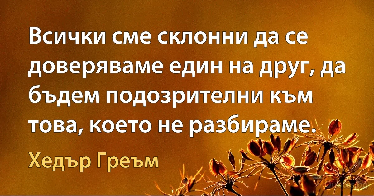 Всички сме склонни да се доверяваме един на друг, да бъдем подозрителни към това, което не разбираме. (Хедър Греъм)