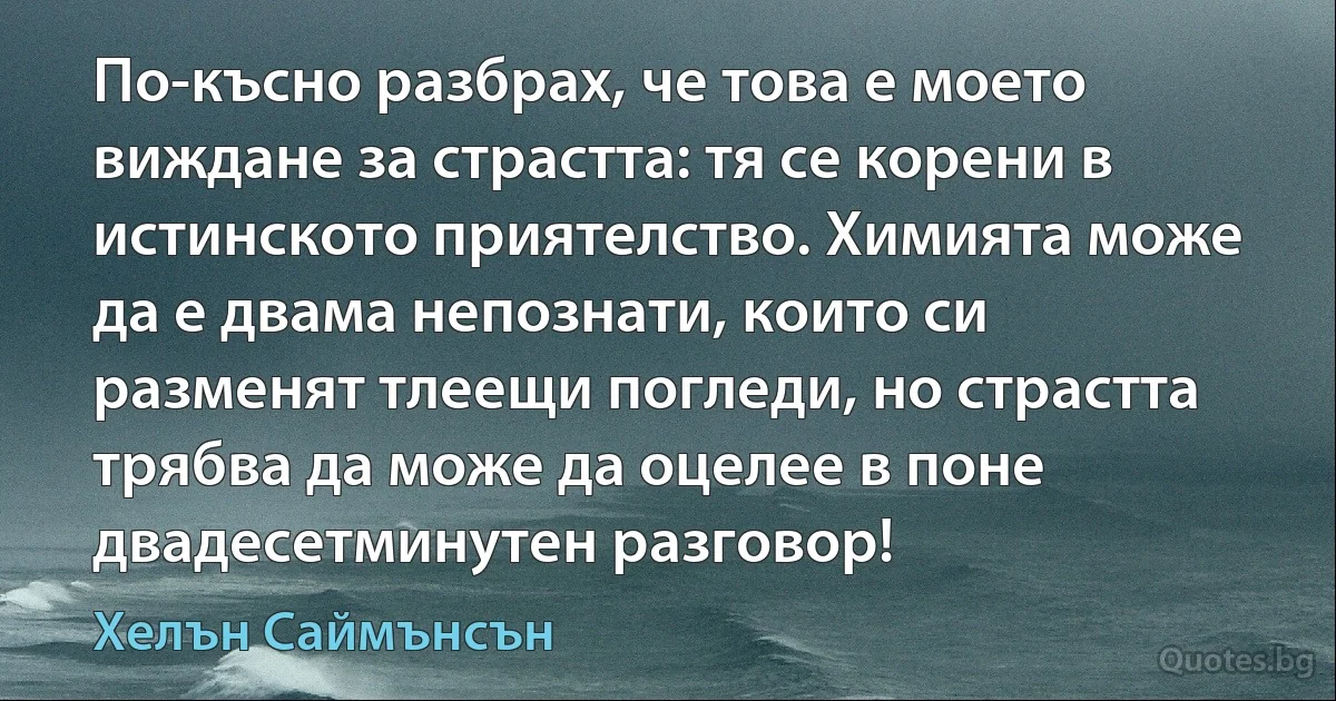 По-късно разбрах, че това е моето виждане за страстта: тя се корени в истинското приятелство. Химията може да е двама непознати, които си разменят тлеещи погледи, но страстта трябва да може да оцелее в поне двадесетминутен разговор! (Хелън Саймънсън)