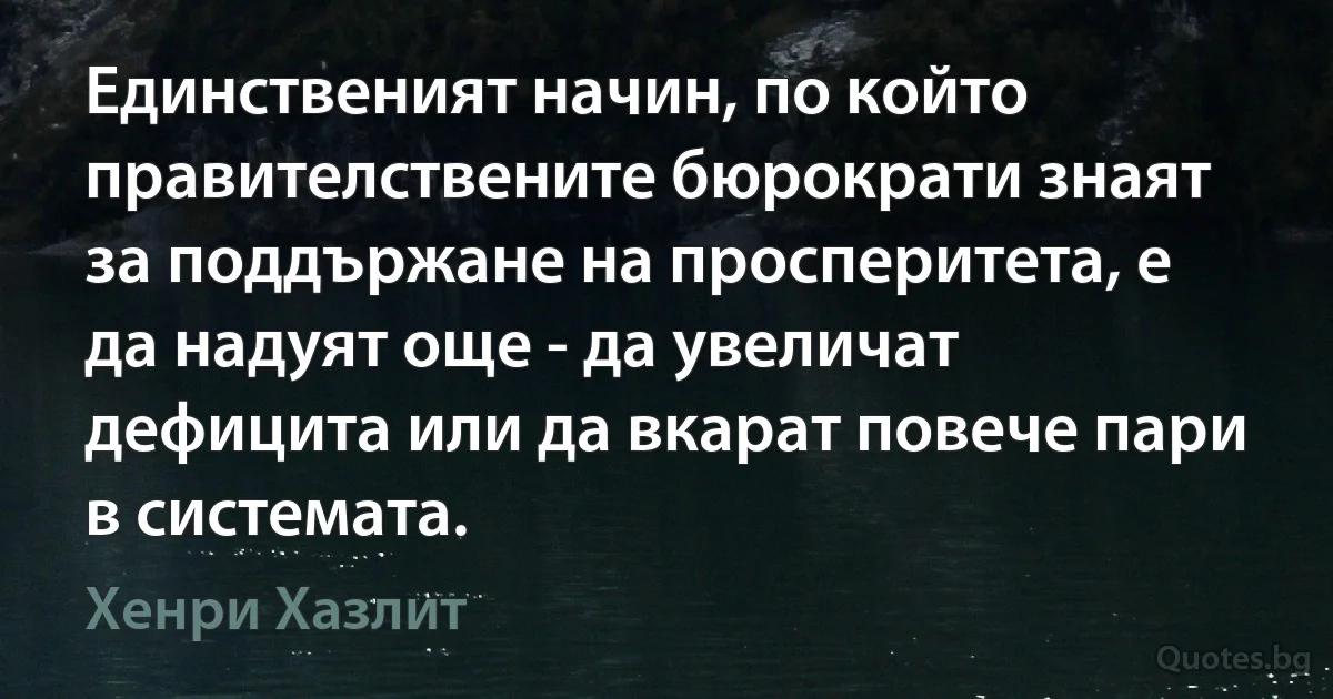 Единственият начин, по който правителствените бюрократи знаят за поддържане на просперитета, е да надуят още - да увеличат дефицита или да вкарат повече пари в системата. (Хенри Хазлит)