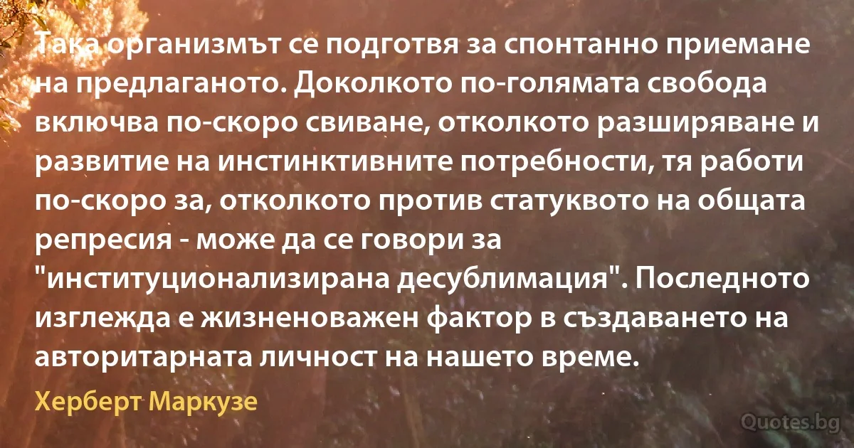 Така организмът се подготвя за спонтанно приемане на предлаганото. Доколкото по-голямата свобода включва по-скоро свиване, отколкото разширяване и развитие на инстинктивните потребности, тя работи по-скоро за, отколкото против статуквото на общата репресия - може да се говори за "институционализирана десублимация". Последното изглежда е жизненоважен фактор в създаването на авторитарната личност на нашето време. (Херберт Маркузе)