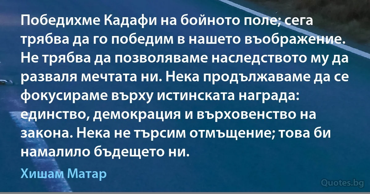 Победихме Кадафи на бойното поле; сега трябва да го победим в нашето въображение. Не трябва да позволяваме наследството му да разваля мечтата ни. Нека продължаваме да се фокусираме върху истинската награда: единство, демокрация и върховенство на закона. Нека не търсим отмъщение; това би намалило бъдещето ни. (Хишам Матар)