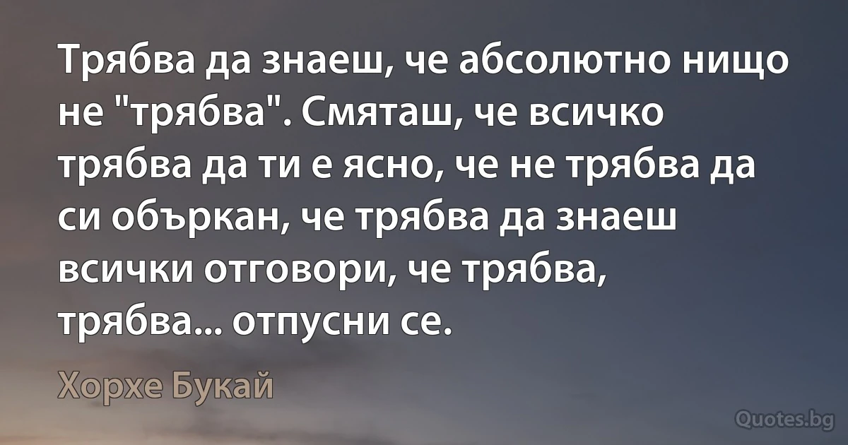 Tрябва да знаеш, че абсолютно нищо не "трябва". Смяташ, че всичко трябва да ти е ясно, че не трябва да си объркан, че трябва да знаеш всички отговори, че трябва, трябва... отпусни се. (Хорхе Букай)