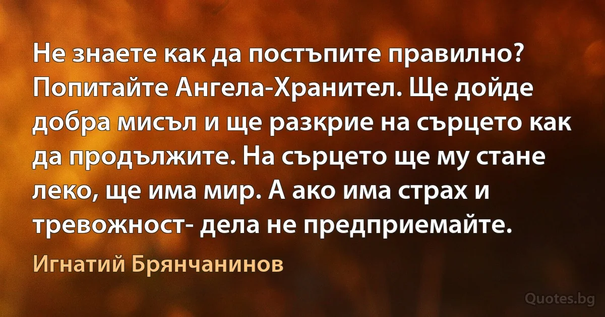 Не знаете как да постъпите правилно? Попитайте Ангела-Хранител. Ще дойде добра мисъл и ще разкрие на сърцето как да продължите. На сърцето ще му стане леко, ще има мир. А ако има страх и тревожност- дела не предприемайте. (Игнатий Брянчанинов)