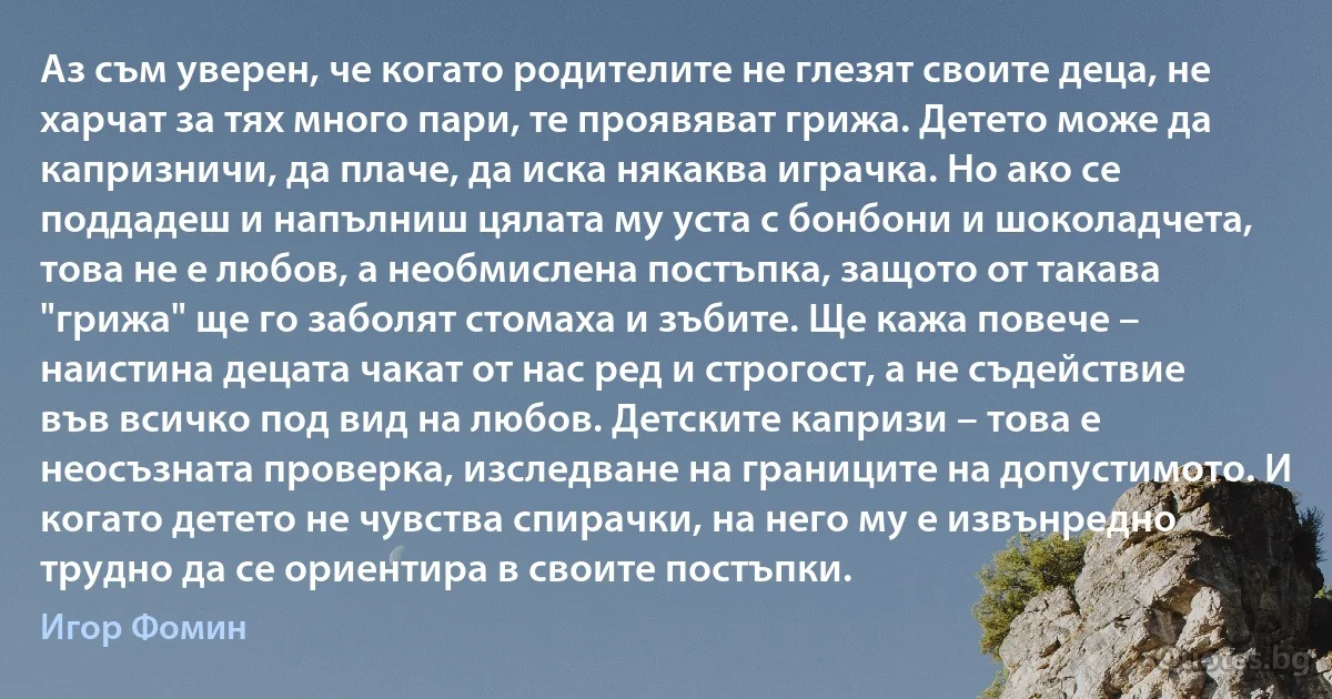 Аз съм уверен, че когато родителите не глезят своите деца, не харчат за тях много пари, те проявяват грижа. Детето може да капризничи, да плаче, да иска някаква играчка. Но ако се поддадеш и напълниш цялата му уста с бонбони и шоколадчета, това не е любов, а необмислена постъпка, защото от такава "грижа" ще го заболят стомаха и зъбите. Ще кажа повече – наистина децата чакат от нас ред и строгост, а не съдействие във всичко под вид на любов. Детските капризи – това е неосъзната проверка, изследване на границите на допустимото. И когато детето не чувства спирачки, на него му е извънредно трудно да се ориентира в своите постъпки. (Игор Фомин)