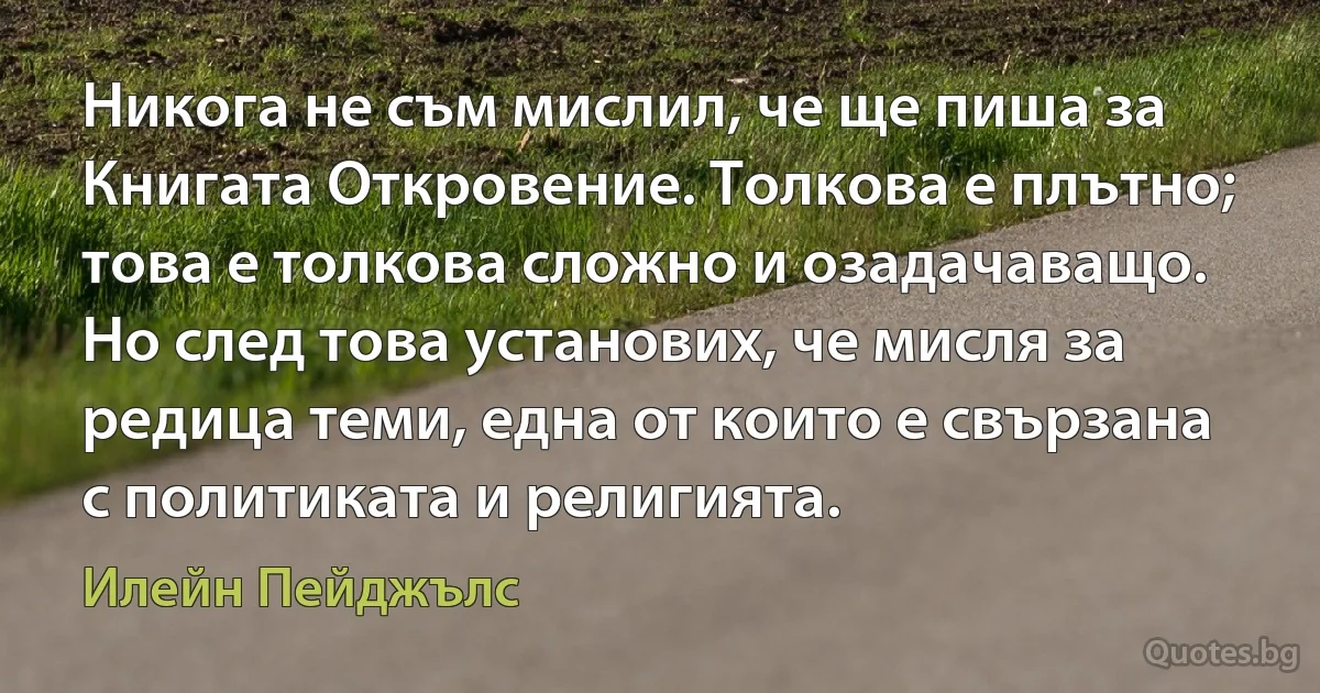 Никога не съм мислил, че ще пиша за Книгата Откровение. Толкова е плътно; това е толкова сложно и озадачаващо. Но след това установих, че мисля за редица теми, една от които е свързана с политиката и религията. (Илейн Пейджълс)