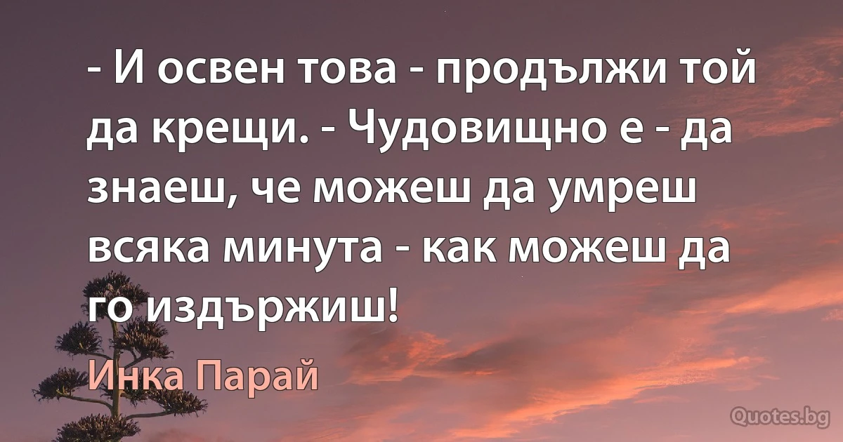 - И освен това - продължи той да крещи. - Чудовищно е - да знаеш, че можеш да умреш всяка минута - как можеш да го издържиш! (Инка Парай)