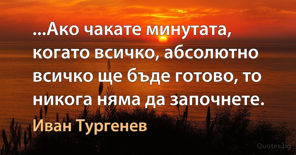 ...Ако чакате минутата, когато всичко, абсолютно всичко ще бъде готово, то никога няма да започнете. (Иван Тургенев)