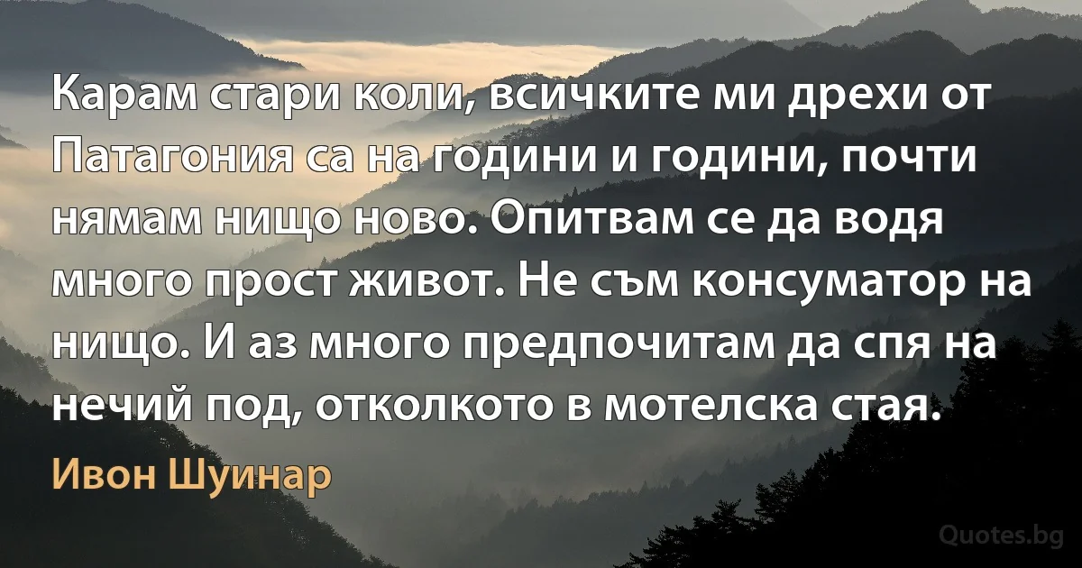 Карам стари коли, всичките ми дрехи от Патагония са на години и години, почти нямам нищо ново. Опитвам се да водя много прост живот. Не съм консуматор на нищо. И аз много предпочитам да спя на нечий под, отколкото в мотелска стая. (Ивон Шуинар)