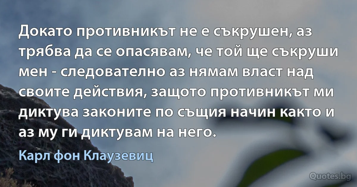 Докато противникът не е съкрушен, аз трябва да се опасявам, че той ще съкруши мен - следователно аз нямам власт над своите действия, защото противникът ми диктува законите по същия начин както и аз му ги диктувам на него. (Карл фон Клаузевиц)