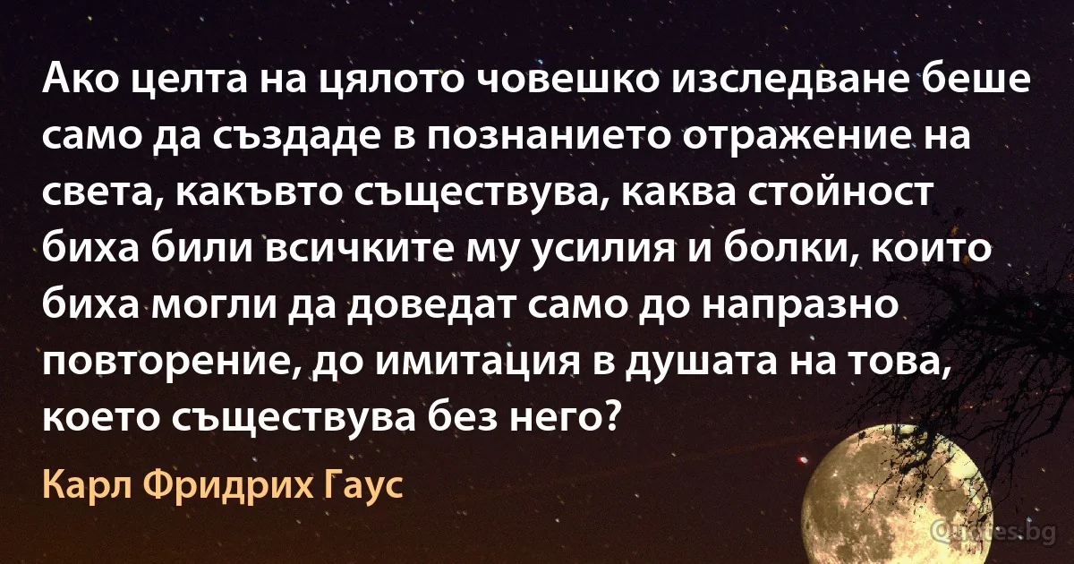 Ако целта на цялото човешко изследване беше само да създаде в познанието отражение на света, какъвто съществува, каква стойност биха били всичките му усилия и болки, които биха могли да доведат само до напразно повторение, до имитация в душата на това, което съществува без него? (Карл Фридрих Гаус)