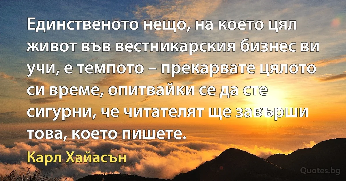 Единственото нещо, на което цял живот във вестникарския бизнес ви учи, е темпото – прекарвате цялото си време, опитвайки се да сте сигурни, че читателят ще завърши това, което пишете. (Карл Хайасън)